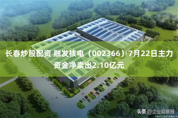 长春炒股配资 融发核电（002366）7月22日主力资金净卖出2.10亿元