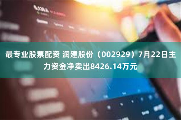 最专业股票配资 润建股份（002929）7月22日主力资金净卖出8426.14万元