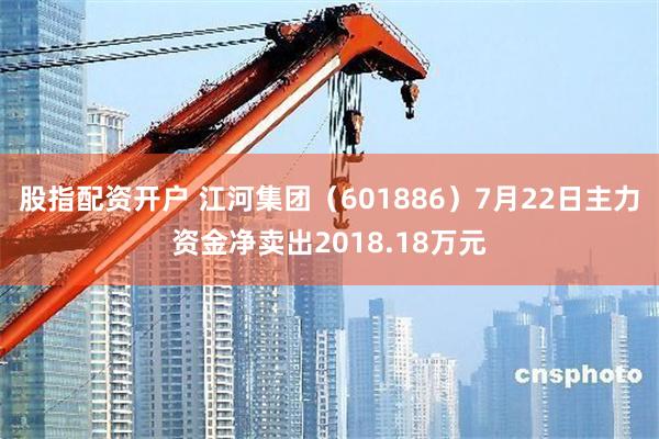 股指配资开户 江河集团（601886）7月22日主力资金净卖出2018.18万元