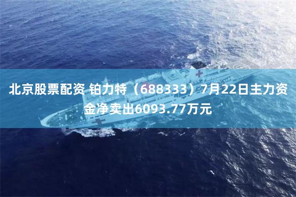 北京股票配资 铂力特（688333）7月22日主力资金净卖出6093.77万元