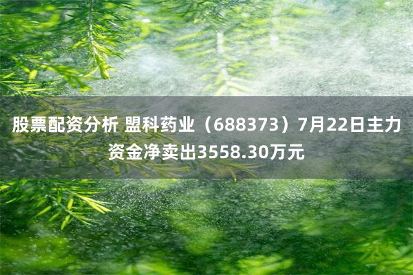 股票配资分析 盟科药业（688373）7月22日主力资金净卖出3558.30万元