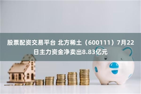 股票配资交易平台 北方稀土（600111）7月22日主力资金净卖出8.83亿元