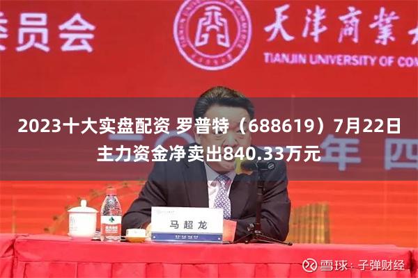 2023十大实盘配资 罗普特（688619）7月22日主力资金净卖出840.33万元