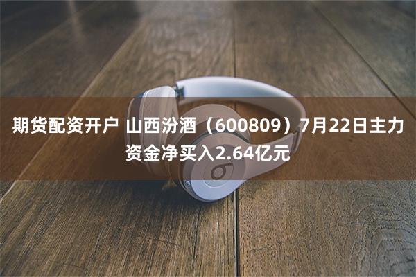 期货配资开户 山西汾酒（600809）7月22日主力资金净买入2.64亿元