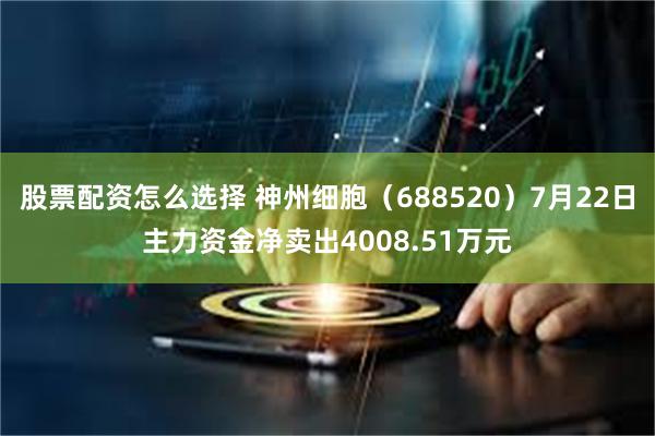 股票配资怎么选择 神州细胞（688520）7月22日主力资金净卖出4008.51万元