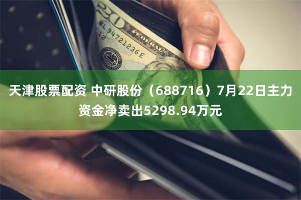 天津股票配资 中研股份（688716）7月22日主力资金净卖出5298.94万元