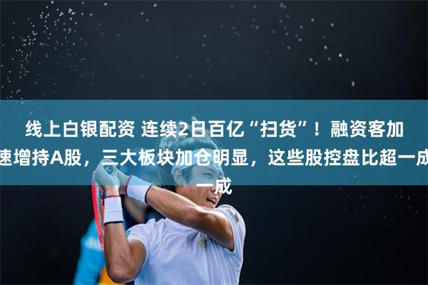 线上白银配资 连续2日百亿“扫货”！融资客加速增持A股，三大板块加仓明显，这些股控盘比超一成