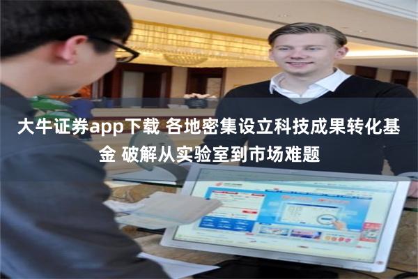 大牛证券app下载 各地密集设立科技成果转化基金 破解从实验室到市场难题