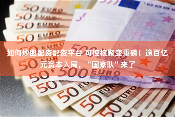 如何炒股配资配资平台 可控核聚变重磅！逾百亿元资本入局，“国家队”来了