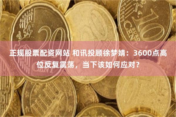 正规股票配资网站 和讯投顾徐梦婧：3600点高位反复震荡，当下该如何应对？