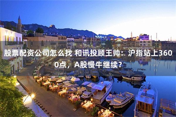 股票配资公司怎么找 和讯投顾王帅：沪指站上3600点，A股慢牛继续？