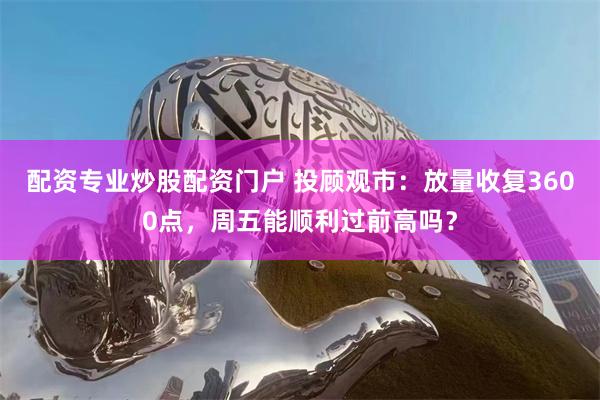 配资专业炒股配资门户 投顾观市：放量收复3600点，周五能顺利过前高吗？