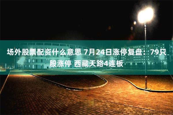 场外股票配资什么意思 7月24日涨停复盘：79只股涨停 西藏天路4连板