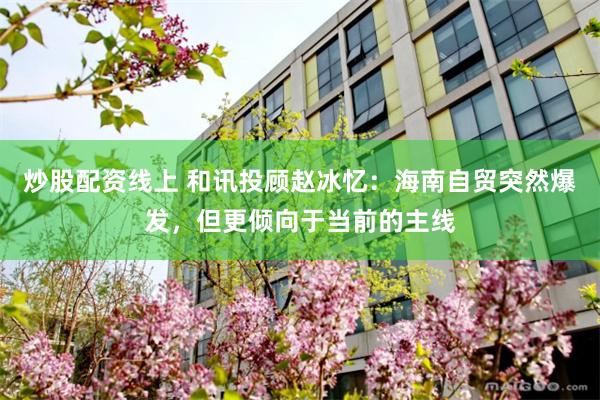 炒股配资线上 和讯投顾赵冰忆：海南自贸突然爆发，但更倾向于当前的主线
