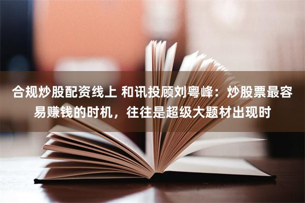 合规炒股配资线上 和讯投顾刘粤峰：炒股票最容易赚钱的时机，往往是超级大题材出现时