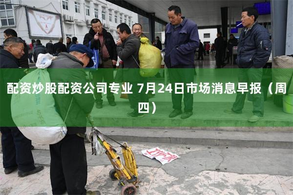 配资炒股配资公司专业 7月24日市场消息早报（周四）