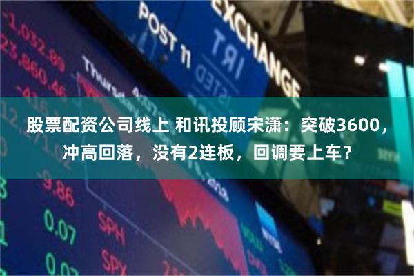股票配资公司线上 和讯投顾宋潇：突破3600，冲高回落，没有2连板，回调要上车？
