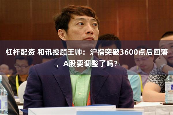 杠杆配资 和讯投顾王帅：沪指突破3600点后回落，A股要调整了吗？