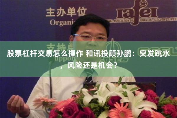 股票杠杆交易怎么操作 和讯投顾孙鹏：突发跳水，风险还是机会？