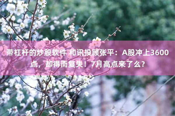 带杠杆的炒股软件 和讯投顾张平：A股冲上3600点，却得而复失！7月高点来了么？