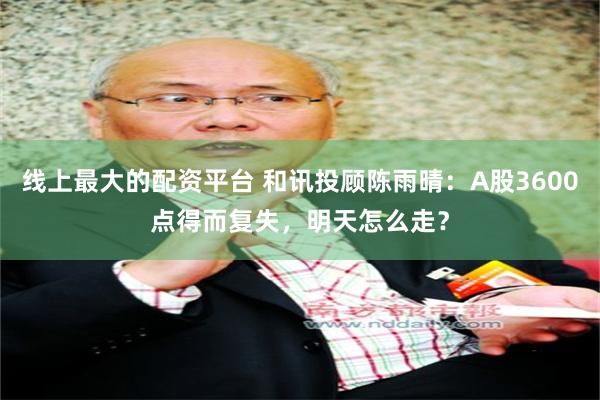 线上最大的配资平台 和讯投顾陈雨晴：A股3600点得而复失，明天怎么走？