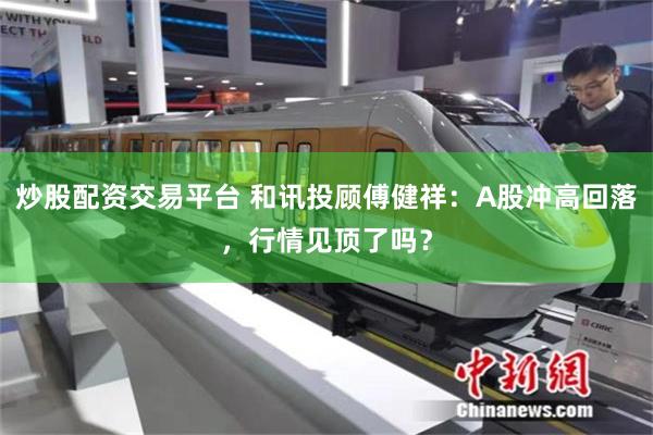 炒股配资交易平台 和讯投顾傅健祥：A股冲高回落，行情见顶了吗？