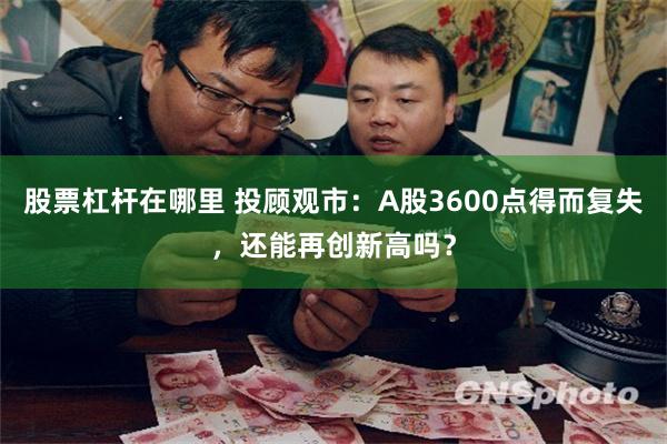 股票杠杆在哪里 投顾观市：A股3600点得而复失，还能再创新高吗？