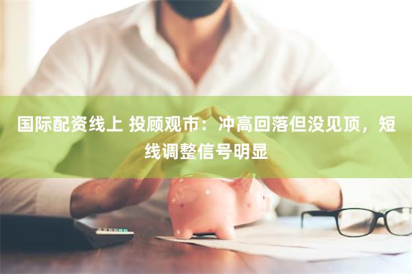 国际配资线上 投顾观市：冲高回落但没见顶，短线调整信号明显