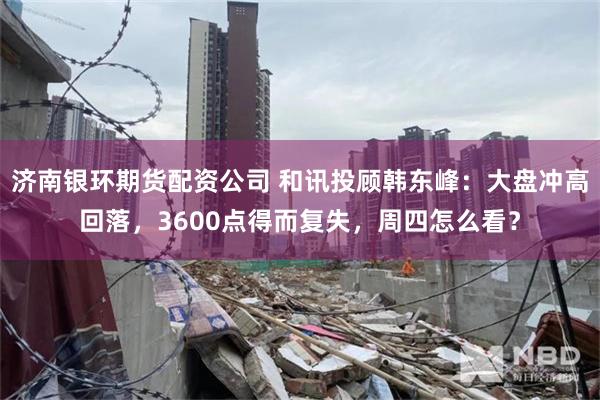 济南银环期货配资公司 和讯投顾韩东峰：大盘冲高回落，3600点得而复失，周四怎么看？