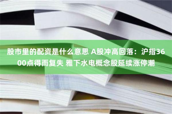 股市里的配资是什么意思 A股冲高回落：沪指3600点得而复失 雅下水电概念股延续涨停潮