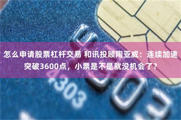怎么申请股票杠杆交易 和讯投顾陶亚威：连续加速突破3600点，小票是不是就没机会了？