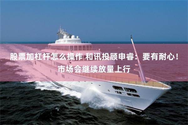 股票加杠杆怎么操作 和讯投顾申睿：要有耐心！市场会继续放量上行