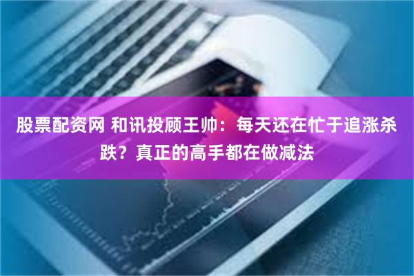 股票配资网 和讯投顾王帅：每天还在忙于追涨杀跌？真正的高手都在做减法
