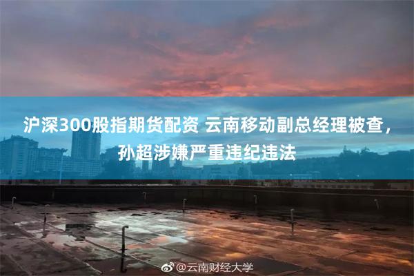 沪深300股指期货配资 云南移动副总经理被查，孙超涉嫌严重违纪违法