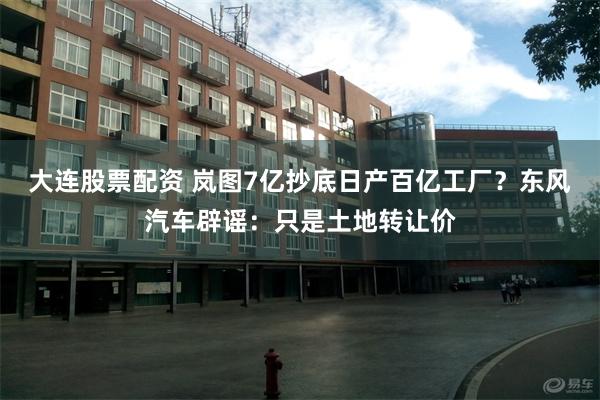 大连股票配资 岚图7亿抄底日产百亿工厂？东风汽车辟谣：只是土地转让价