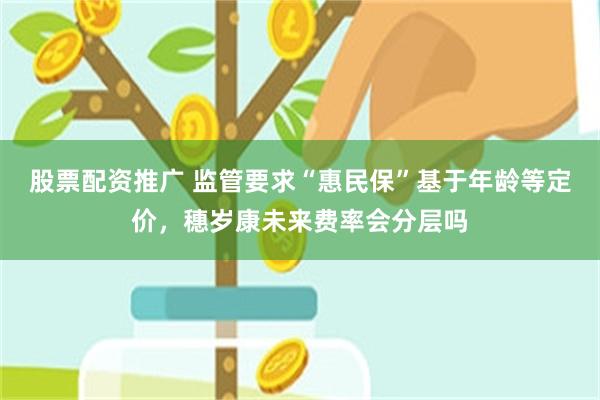 股票配资推广 监管要求“惠民保”基于年龄等定价，穗岁康未来费率会分层吗