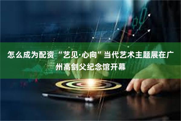 怎么成为配资 “艺见·心向”当代艺术主题展在广州高剑父纪念馆开幕
