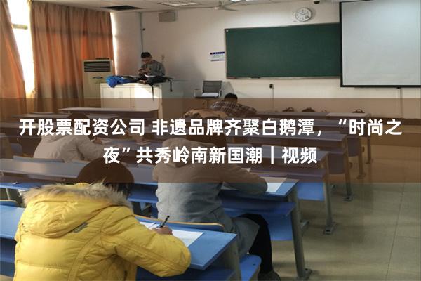 开股票配资公司 非遗品牌齐聚白鹅潭，“时尚之夜”共秀岭南新国潮｜视频
