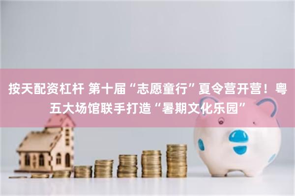 按天配资杠杆 第十届“志愿童行”夏令营开营！粤五大场馆联手打造“暑期文化乐园”