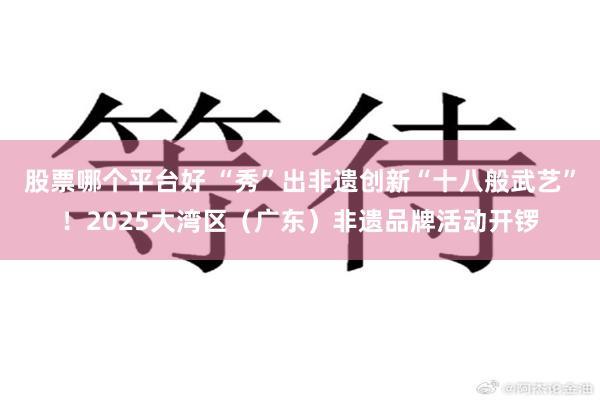 股票哪个平台好 “秀”出非遗创新“十八般武艺”！2025大湾区（广东）非遗品牌活动开锣