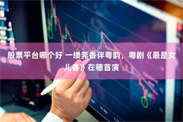 股票平台哪个好 一缕莞香伴粤韵，粤剧《最是女儿香》在穗首演