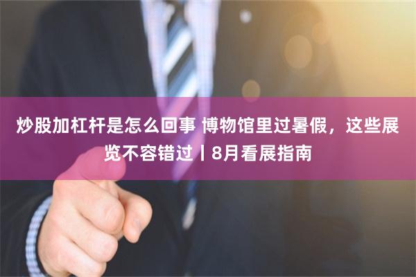 炒股加杠杆是怎么回事 博物馆里过暑假，这些展览不容错过丨8月看展指南