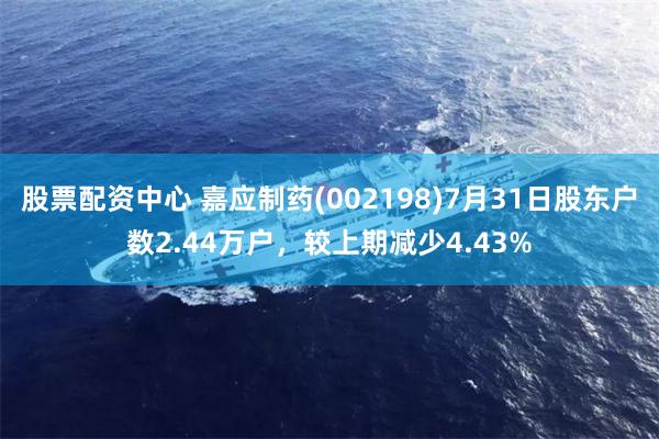 股票配资中心 嘉应制药(002198)7月31日股东户数2.44万户，较上期减少4.43%