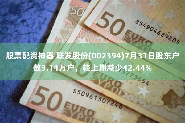 股票配资神器 联发股份(002394)7月31日股东户数3.14万户，较上期减少42.44%