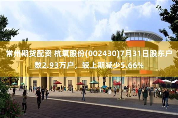 常州期货配资 杭氧股份(002430)7月31日股东户数2.93万户，较上期减少5.66%