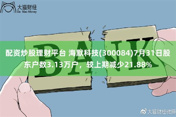 配资炒股理财平台 海默科技(300084)7月31日股东户数3.13万户，较上期减少21.88%
