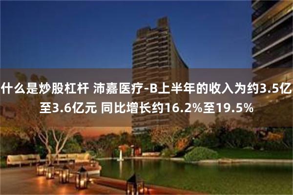 什么是炒股杠杆 沛嘉医疗-B上半年的收入为约3.5亿至3.6亿元 同比增长约16.2%至19.5%