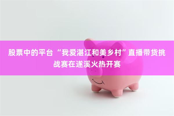 股票中的平台 “我爱湛江和美乡村”直播带货挑战赛在遂溪火热开赛