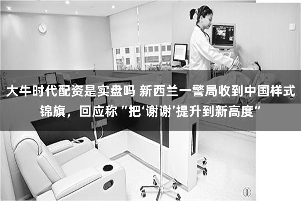 大牛时代配资是实盘吗 新西兰一警局收到中国样式锦旗，回应称“把‘谢谢’提升到新高度”