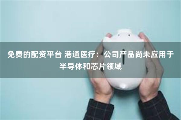 免费的配资平台 港通医疗：公司产品尚未应用于半导体和芯片领域